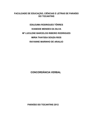 FACULDADE DE EDUCAÇÃO, CIÊNCIAS E LETRAS DE PARAÍSO
                  DO TOCANTINS



            EDILEUMA RODRIGUES TÔRRES

             IVANEIDE MENDES DA SILVA

      Mª LUCILENE BARCELOS RIBEIRO RODRIGUES

             MIRIA THAYSSA SOUZA RIOS

            RAYANNE MARINHO DE ARAUJO




             CONCORDÂNCIA VERBAL




          PARAÍSO DO TOCANTINS 2012
 
