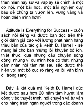 triền miên hay sự va vấp ấy sẽ chính là một
cơ hội, một bài học, một trải nghiệm quý
báu để chúng ta vươn lên, vững vàng và
hoàn thiện mình hơn?
Attitude is Everything for Success - cuốn
sách nổi tiếng và được bạn đọc trên thế
giới đánh giá cao với lượng phát hành hàng
triệu bản của tác giả Keith D. Harrell - sẽ
mang lại cho bạn những lời khuyên bổ ích,
thiết thực, qua những câu chuyện sống
động, những ví dụ minh họa có thật, những
cảm nhận nội tâm rất sâu sắc được thể
hiện với một bố cục rõ ràng và lời văn bình
dị, trong sáng.
Đây là kết quả mà Keith D. Harrell đúc
kết được sau hơn 20 năm tâm huyết làm
công việc thuyết trình, nói chuyện và tư vấn
cho hàng trăm ngàn người trong các doanh
 