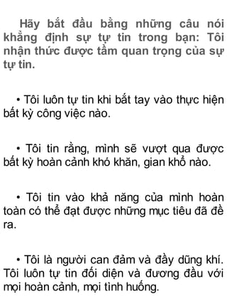 Hãy bắt đầu bằng những câu nói
khẳng định sự tự tin trong bạn: Tôi
nhận thức được tầm quan trọng của sự
tự tin.
• Tôi luôn tự tin khi bắt tay vào thực hiện
bất kỳ công việc nào.
• Tôi tin rằng, mình sẽ vượt qua được
bất kỳ hoàn cảnh khó khăn, gian khổ nào.
• Tôi tin vào khả năng của mình hoàn
toàn có thể đạt được những mục tiêu đã đề
ra.
• Tôi là người can đảm và đầy dũng khí.
Tôi luôn tự tin đối diện và đương đầu với
mọi hoàn cảnh, mọi tình huống.
 