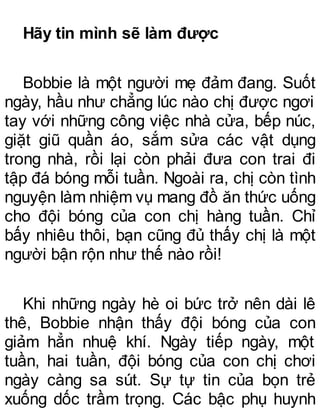 Hãy tin mình sẽ làm được
Bobbie là một người mẹ đảm đang. Suốt
ngày, hầu như chẳng lúc nào chị được ngơi
tay với những công việc nhà cửa, bếp núc,
giặt giũ quần áo, sắm sửa các vật dụng
trong nhà, rồi lại còn phải đưa con trai đi
tập đá bóng mỗi tuần. Ngoài ra, chị còn tình
nguyện làm nhiệm vụ mang đồ ăn thức uống
cho đội bóng của con chị hàng tuần. Chỉ
bấy nhiêu thôi, bạn cũng đủ thấy chị là một
người bận rộn như thế nào rồi!
Khi những ngày hè oi bức trở nên dài lê
thê, Bobbie nhận thấy đội bóng của con
giảm hẳn nhuệ khí. Ngày tiếp ngày, một
tuần, hai tuần, đội bóng của con chị chơi
ngày càng sa sút. Sự tự tin của bọn trẻ
xuống dốc trầm trọng. Các bậc phụ huynh
 