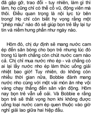 đã gặp gỡ, trao đổi - tuy nhiên, làm gì thì
làm, họ cũng chỉ có thể cổ vũ, động viên mà
thôi. Điều quan trọng là nội lực từ bên
trong! Họ chỉ còn biết hy vọng rằng một
“phép màu” nào đó sẽ giúp bọn trẻ lấy lại tự
tin và niềm hưng phấn như ngày nào.
Hôm đó, chị dự định sẽ mang nước cam
ép đến sân bóng cho bọn trẻ nhưng lúc đó
trong tủ lạnh chẳng còn chút nước cam nào
cả. Chị chỉ mua nước nho ép - và chẳng có
ai lại lấy nước nho ép làm thức uống giải
nhiệt bao giờ! Tuy nhiên, do không còn
nhiều thời gian nữa, Bobbie đành mang
nước nho cùng với một vài món ăn nhẹ vội
vàng chạy thẳng đến sân vận động. Hôm
nay bọn trẻ vẫn uể oải. Và Bobbie e rằng
bọn trẻ sẽ thất vọng hơn khi không được
uống loại nước cam ép quen thuộc vào giờ
nghỉ giải lao giữa hai hiệp đấu.
 