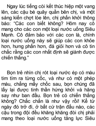 Ngay lúc tiếng còi kết thúc hiệp một vang
lên, các cậu bé quây quần bên chị, và một
sáng kiến chợt lóe lên, chị phấn khởi thông
báo: “Các con biết không? Hôm nay cô
mang cho các con một loại nước uống Siêu
Mạnh. Cô đảm bảo với các con là, chính
loại nước uống này sẽ giúp các con khỏe
hơn, hưng phấn hơn, đá giỏi hơn và cô tin
chắc rằng các con nhất định sẽ giành được
chiến thắng.”
Bọn trẻ nhìn chị rót loại nước ép có màu
tim tím ra từng cốc, và như có một phép
màu, chẳng mấy chốc sau, bọn chúng đã
lấy lại được tinh thần hứng khởi và hăng
say như ban đầu. Bọn trẻ có chiến thắng
không? Chắc chắn là như vậy rồi! Kể từ
ngày đó trở đi, ở bất cứ trận đấu nào, các
cậu trong đội đều khăng khăng đòi chị phải
mang theo loại nước uống tăng lực Siêu
 