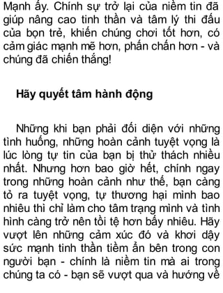 Mạnh ấy. Chính sự trở lại của niềm tin đã
giúp nâng cao tinh thần và tâm lý thi đấu
của bọn trẻ, khiến chúng chơi tốt hơn, có
cảm giác mạnh mẽ hơn, phấn chấn hơn - và
chúng đã chiến thắng!
Hãy quyết tâm hành động
Những khi bạn phải đối diện với những
tình huống, những hoàn cảnh tuyệt vọng là
lúc lòng tự tin của bạn bị thử thách nhiều
nhất. Nhưng hơn bao giờ hết, chính ngay
trong những hoàn cảnh như thế, bạn càng
tỏ ra tuyệt vọng, tự thương hại mình bao
nhiêu thì chỉ làm cho tâm trạng mình và tình
hình càng trở nên tồi tệ hơn bấy nhiêu. Hãy
vượt lên những cảm xúc đó và khơi dậy
sức mạnh tinh thần tiềm ẩn bên trong con
người bạn - chính là niềm tin mà ai trong
chúng ta có - bạn sẽ vượt qua và hướng về
 