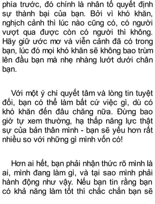 phía trước, đó chính là nhân tố quyết định
sự thành bại của bạn. Bởi vì khó khăn,
nghịch cảnh thì lúc nào cũng có, có người
vượt qua được còn có người thì không.
Hãy giữ ước mơ và viễn cảnh đã có trong
bạn, lúc đó mọi khó khăn sẽ không bao trùm
lên đầu bạn mà nhẹ nhàng lướt dưới chân
bạn.
Với một ý chí quyết tâm và lòng tin tuyệt
đối, bạn có thể làm bất cứ việc gì, dù có
khó khăn đến đâu chăng nữa. Đừng bao
giờ tự xem thường, hạ thấp năng lực thật
sự của bản thân mình - bạn sẽ yếu hơn rất
nhiều so với những gì mình vốn có!
Hơn ai hết, bạn phải nhận thức rõ mình là
ai, mình đang làm gì, và tại sao mình phải
hành động như vậy. Nếu bạn tin rằng bạn
có khả năng làm tốt thì chắc chắn bạn sẽ
 