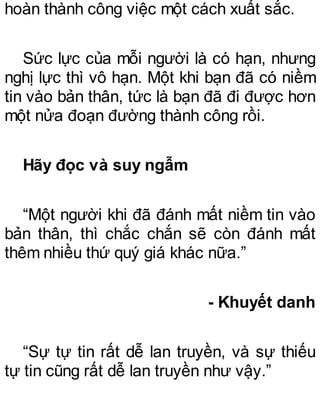 hoàn thành công việc một cách xuất sắc.
Sức lực của mỗi người là có hạn, nhưng
nghị lực thì vô hạn. Một khi bạn đã có niềm
tin vào bản thân, tức là bạn đã đi được hơn
một nửa đoạn đường thành công rồi.
Hãy đọc và suy ngẫm
“Một người khi đã đánh mất niềm tin vào
bản thân, thì chắc chắn sẽ còn đánh mất
thêm nhiều thứ quý giá khác nữa.”
- Khuyết danh
“Sự tự tin rất dễ lan truyền, và sự thiếu
tự tin cũng rất dễ lan truyền như vậy.”
 