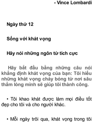 - Vince Lombardi
Ngày thứ 12
Sống với khát vọng
Hãy nói những ngôn từ tích cực
Hãy bắt đầu bằng những câu nói
khẳng định khát vọng của bạn: Tôi hiểu
những khát vọng cháy bỏng từ nơi sâu
thẳm lòng mình sẽ giúp tôi thành công.
• Tôi khao khát được làm mọi điều tốt
đẹp cho tôi và cho người khác.
• Mỗi ngày trôi qua, khát vọng trong tôi
 