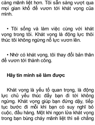 càng mãnh liệt hơn. Tôi sẵn sàng vượt qua
mọi gian khổ để vươn tới khát vọng của
mình.
• Tôi sống và làm việc cùng với khát
vọng trong tôi. Khát vọng là động lực thôi
thúc tôi không ngừng nỗ lực vươn lên.
• Nhờ có khát vọng, tôi thay đổi bản thân
để vươn tới thành công.
Hãy tin mình sẽ làm được
Khát vọng là yếu tố quan trọng, là động
lực chủ yếu thúc đẩy bạn đi tới không
ngừng. Khát vọng giúp bạn đứng dậy, tiếp
tục bước đi mỗi khi bạn có suy nghĩ bỏ
cuộc, đầu hàng. Một khi ngọn lửa khát vọng
trong bạn bùng cháy mãnh liệt thì sẽ chẳng
 