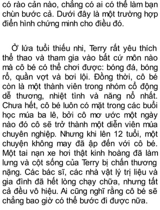 có rào cản nào, chẳng có ai có thể làm bạn
chùn bước cả. Dưới đây là một trường hợp
điển hình chứng minh cho điều đó.
Ở lứa tuổi thiếu nhi, Terry rất yêu thích
thể thao và tham gia vào bất cứ môn nào
mà cô bé có thể chơi được: bóng đá, bóng
rổ, quần vợt và bơi lội. Đồng thời, cô bé
còn là một thành viên trong nhóm cổ động
dễ thương, nhiệt tình và năng nổ nhất.
Chưa hết, cô bé luôn có mặt trong các buổi
học múa ba lê, bởi cô mơ ước một ngày
nào đó cô sẽ trở thành một diễn viên múa
chuyên nghiệp. Nhưng khi lên 12 tuổi, một
chuyện không may đã ập đến với cô bé.
Một tai nạn xe hơi thật kinh hoàng đã làm
lưng và cột sống của Terry bị chấn thương
nặng. Các bác sĩ, các nhà vật lý trị liệu và
gia đình đã hết lòng chạy chữa, nhưng tất
cả đều vô hiệu. Ai cũng nghĩ rằng cô bé sẽ
chẳng bao giờ có thể bước đi được nữa.
 