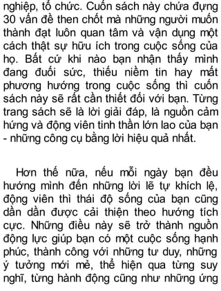 nghiệp, tổ chức. Cuốn sách này chứa đựng
30 vấn đề then chốt mà những người muốn
thành đạt luôn quan tâm và vận dụng một
cách thật sự hữu ích trong cuộc sống của
họ. Bất cứ khi nào bạn nhận thấy mình
đang đuối sức, thiếu niềm tin hay mất
phương hướng trong cuộc sống thì cuốn
sách này sẽ rất cần thiết đối với bạn. Từng
trang sách sẽ là lời giải đáp, là nguồn cảm
hứng và động viên tinh thần lớn lao của bạn
- những công cụ bằng lời hiệu quả nhất.
Hơn thế nữa, nếu mỗi ngày bạn đều
hướng mình đến những lời lẽ tự khích lệ,
động viên thì thái độ sống của bạn cũng
dần dần được cải thiện theo hướng tích
cực. Những điều này sẽ trở thành nguồn
động lực giúp bạn có một cuộc sống hạnh
phúc, thành công với những tư duy, những
ý tưởng mới mẻ, thể hiện qua từng suy
nghĩ, từng hành động cũng như những ứng
 