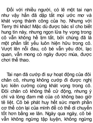 Đối với nhiều người, có lẽ một tai nạn
như vậy hẳn đã dập tắt mọi ước mơ và
khát vọng thành công của họ. Nhưng với
Terry thì khác! Mặc dù được bác sĩ cho biết
hung tin này, nhưng ngọn lửa hy vọng trong
cô vẫn không hề lịm tắt, bởi chúng đã là
một phần tất yếu luôn hiện hữu trong cô.
Vượt lên nỗi đau, cô bé vẫn yêu đời, lạc
quan, vẫn mong có ngày được múa, được
chơi thể thao.
Tai nạn đã cướp đi sự hoạt động của đôi
chân cô, nhưng không cướp đi được nghị
lực kiên cường cùng khát vọng trong cô.
Đôi chân cô không thể cử động, nhưng ý
chí và lòng đam mê của cô không bao giờ
tê liệt. Cô bé phát huy hết sức mạnh phần
cơ thể còn lại của mình để có thể di chuyển
tốt hơn bằng xe lăn. Ngày qua ngày, cô bé
vẫn không ngừng tập luyện, không ngừng
 