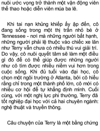 nuôi ước vọng trở thành một vận động viên
thể thao hoặc diễn viên múa ba lê.
Khi tai nạn khủng khiếp ấy ập đến, cô
đang sống trong một thị trấn nhỏ bé ở
Tennessee - nơi mà những người bất hạnh,
những người phải lệ thuộc vào chiếc xe lăn
như Terry vẫn chưa có nhiều thú vui giải trí.
Do vậy, cô nuôi quyết tâm sẽ làm một điều
gì đó để có thể giúp được những người
như cô tìm được nhiều niềm vui hơn trong
cuộc sống. Khi đủ tuổi vào đại học, cô
chọn một ngôi trường ở Atlanta, bởi cô hiểu
rằng chỉ trong một thành phố lớn, cô mới có
nhiều cơ hội để tự khẳng định mình. Cuối
cùng, với một nghị lực phi thường, Terry đã
tốt nghiệp đại học với cả hai chuyên ngành:
nghệ thuật và truyền thông.
Câu chuyện của Terry là một bằng chứng
 