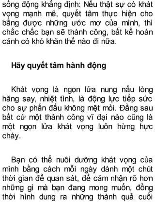 sống động khẳng định: Nếu thật sự có khát
vọng mạnh mẽ, quyết tâm thực hiện cho
bằng được những ước mơ của mình, thì
chắc chắc bạn sẽ thành công, bất kể hoàn
cảnh có khó khăn thế nào đi nữa.
Hãy quyết tâm hành động
Khát vọng là ngọn lửa nung nấu lòng
hăng say, nhiệt tình, là động lực tiếp sức
cho sự phấn đấu không mệt mỏi. Đằng sau
bất cứ một thành công vĩ đại nào cũng là
một ngọn lửa khát vọng luôn hừng hực
cháy.
Bạn có thể nuôi dưỡng khát vọng của
mình bằng cách mỗi ngày dành một chút
thời gian để quan sát, để cảm nhận rõ hơn
những gì mà bạn đang mong muốn, đồng
thời hình dung ra những thành quả cuối
 