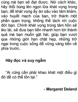 cùng mà bạn sẽ đạt được. Nói cách khác,
hãy thổi bùng lên ngọn lửa khát vọng trong
bạn, để khát vọng ấy ăn sâu vào tâm khảm,
vào huyết mạch của bạn, trở thành một
phần quan trọng, không thể tách rời cuộc
đời bạn. Chính khát vọng trong tâm hồn sẽ
lèo lái, sẽ đưa bạn tiến nhanh hơn tới thành
quả mà bạn muốn gặt hái, giúp bạn vượt
qua những giới hạn chật hẹp, những trở
ngại trong cuộc sống để vững vàng tiến về
phía trước.
Hãy đọc và suy ngẫm
“Ai cũng cần phải khao khát một điều gì
đó để có thể tồn tại.”
- Margaret Deland
 