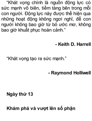 “Khát vọng chính là nguồn động lực có
sức mạnh vô biên, tiềm tàng bên trong mỗi
con người. Động lực này được thể hiện qua
những hoạt động không ngơi nghỉ, để con
người không bao giờ từ bỏ ước mơ, không
bao giờ khuất phục hoàn cảnh.”
- Keith D. Harrell
“Khát vọng tạo ra sức mạnh.”
- Raymond Holliwell
Ngày thứ 13
Khám phá và vượt lên số phận
 