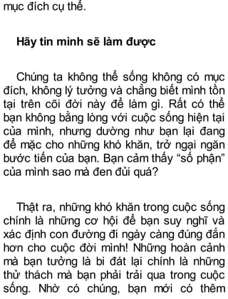 mục đích cụ thể.
Hãy tin mình sẽ làm được
Chúng ta không thể sống không có mục
đích, không lý tưởng và chẳng biết mình tồn
tại trên cõi đời này để làm gì. Rất có thể
bạn không bằng lòng với cuộc sống hiện tại
của mình, nhưng dường như bạn lại đang
để mặc cho những khó khăn, trở ngại ngăn
bước tiến của bạn. Bạn cảm thấy “số phận”
của mình sao mà đen đủi quá?
Thật ra, những khó khăn trong cuộc sống
chính là những cơ hội để bạn suy nghĩ và
xác định con đường đi ngày càng đúng đắn
hơn cho cuộc đời mình! Những hoàn cảnh
mà bạn tưởng là bi đát lại chính là những
thử thách mà bạn phải trải qua trong cuộc
sống. Nhờ có chúng, bạn mới có thêm
 
