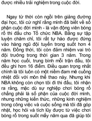 được nhiều trải nghiệm trong cuộc đời.
Ngay từ thời còn ngồi trên giảng đường
đại học, tôi cứ nghĩ rằng mình đã biết về số
phận cuộc đời mình - là vận động viên bóng
rổ thi đấu cho Tổ chức NBA. Bằng sự tập
luyện chăm chỉ, tôi rất tự hào được đứng
vào hàng ngũ đội tuyển trong suốt hơn 4
năm. Đồng thời, tôi còn đảm nhiệm vai trò
đội trưởng trong thời gian 3 năm. Trong
năm học cuối, trung bình mỗi trận đấu, tôi
đều ghi hơn 16 điểm. Điều quan trọng nhất
chính là tôi luôn có một niềm đam mê cuồng
nhiệt đối với môn thể thao này. Nhưng khi
NBA không còn chọn tôi đi thi đấu, tôi nhận
ra rằng, mặc dù sự nghiệp chơi bóng rổ
chẳng phải là số phận của cuộc đời mình,
nhưng những kiến thức, những kinh nghiệm
trong công việc và cuộc sống mà tôi đã góp
nhặt, học hỏi và tích lũy được từ việc chơi
bóng rổ trong suốt mấy năm qua đã giúp tôi
 