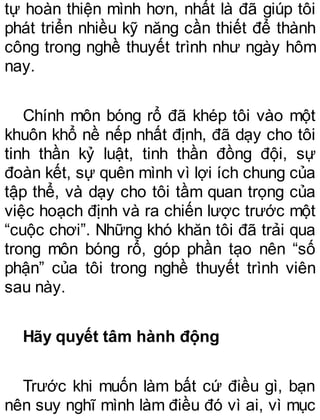 tự hoàn thiện mình hơn, nhất là đã giúp tôi
phát triển nhiều kỹ năng cần thiết để thành
công trong nghề thuyết trình như ngày hôm
nay.
Chính môn bóng rổ đã khép tôi vào một
khuôn khổ nề nếp nhất định, đã dạy cho tôi
tinh thần kỷ luật, tinh thần đồng đội, sự
đoàn kết, sự quên mình vì lợi ích chung của
tập thể, và dạy cho tôi tầm quan trọng của
việc hoạch định và ra chiến lược trước một
“cuộc chơi”. Những khó khăn tôi đã trải qua
trong môn bóng rổ, góp phần tạo nên “số
phận” của tôi trong nghề thuyết trình viên
sau này.
Hãy quyết tâm hành động
Trước khi muốn làm bất cứ điều gì, bạn
nên suy nghĩ mình làm điều đó vì ai, vì mục
 
