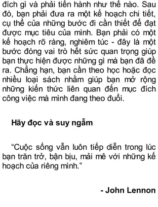 đích gì và phải tiến hành như thế nào. Sau
đó, bạn phải đưa ra một kế hoạch chi tiết,
cụ thể của những bước đi cần thiết để đạt
được mục tiêu của mình. Bạn phải có một
kế hoạch rõ ràng, nghiêm túc - đây là một
bước đóng vai trò hết sức quan trọng giúp
bạn thực hiện được những gì mà bạn đã đề
ra. Chẳng hạn, bạn cần theo học hoặc đọc
nhiều loại sách nhằm giúp bạn mở rộng
những kiến thức liên quan đến mục đích
công việc mà mình đang theo đuổi.
Hãy đọc và suy ngẫm
“Cuộc sống vẫn luôn tiếp diễn trong lúc
bạn trăn trở, bận bịu, mải mê với những kế
hoạch của riêng mình.”
- John Lennon
 