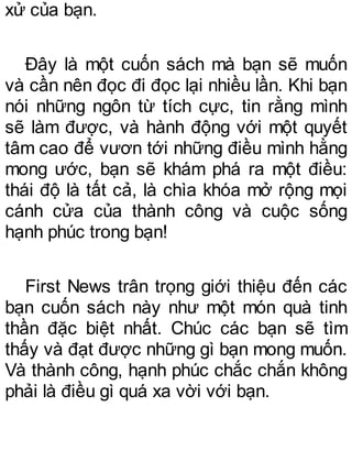 xử của bạn.
Đây là một cuốn sách mà bạn sẽ muốn
và cần nên đọc đi đọc lại nhiều lần. Khi bạn
nói những ngôn từ tích cực, tin rằng mình
sẽ làm được, và hành động với một quyết
tâm cao để vươn tới những điều mình hằng
mong ước, bạn sẽ khám phá ra một điều:
thái độ là tất cả, là chìa khóa mở rộng mọi
cánh cửa của thành công và cuộc sống
hạnh phúc trong bạn!
First News trân trọng giới thiệu đến các
bạn cuốn sách này như một món quà tinh
thần đặc biệt nhất. Chúc các bạn sẽ tìm
thấy và đạt được những gì bạn mong muốn.
Và thành công, hạnh phúc chắc chắn không
phải là điều gì quá xa vời với bạn.
 