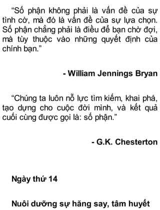 “Số phận không phải là vấn đề của sự
tình cờ, mà đó là vấn đề của sự lựa chọn.
Số phận chẳng phải là điều để bạn chờ đợi,
mà tùy thuộc vào những quyết định của
chính bạn.”
- William Jennings Bryan
“Chúng ta luôn nỗ lực tìm kiếm, khai phá,
tạo dựng cho cuộc đời mình, và kết quả
cuối cùng được gọi là: số phận.”
- G.K. Chesterton
Ngày thứ 14
Nuôi dưỡng sự hăng say, tâm huyết
 