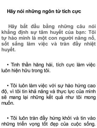 Hãy nói những ngôn từ tích cực
Hãy bắt đầu bằng những câu nói
khẳng định sự tâm huyết của bạn: Tôi
tự hào mình là một con người năng nổ,
sốt sắng làm việc và tràn đầy nhiệt
huyết.
• Tinh thần hăng hái, tích cực làm việc
luôn hiện hữu trong tôi.
• Tôi luôn làm việc với sự hào hứng cao
độ, vì tôi tin khả năng và thực lực của mình
sẽ mang lại những kết quả như tôi mong
muốn.
• Tôi luôn tràn đầy hứng khởi và tin vào
những triển vọng tốt đẹp của cuộc sống.
 