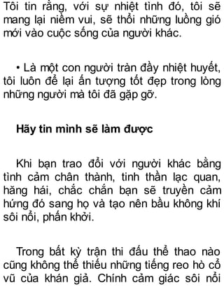 Tôi tin rằng, với sự nhiệt tình đó, tôi sẽ
mang lại niềm vui, sẽ thổi những luồng gió
mới vào cuộc sống của người khác.
• Là một con người tràn đầy nhiệt huyết,
tôi luôn để lại ấn tượng tốt đẹp trong lòng
những người mà tôi đã gặp gỡ.
Hãy tin mình sẽ làm được
Khi bạn trao đổi với người khác bằng
tình cảm chân thành, tinh thần lạc quan,
hăng hái, chắc chắn bạn sẽ truyền cảm
hứng đó sang họ và tạo nên bầu không khí
sôi nổi, phấn khởi.
Trong bất kỳ trận thi đấu thể thao nào
cũng không thể thiếu những tiếng reo hò cổ
vũ của khán giả. Chính cảm giác sôi nổi
 