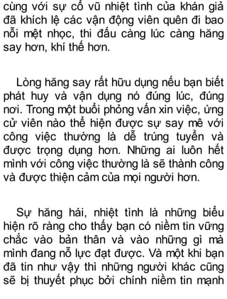 cùng với sự cổ vũ nhiệt tình của khán giả
đã khích lệ các vận động viên quên đi bao
nỗi mệt nhọc, thi đấu càng lúc càng hăng
say hơn, khí thế hơn.
Lòng hăng say rất hữu dụng nếu bạn biết
phát huy và vận dụng nó đúng lúc, đúng
nơi. Trong một buổi phỏng vấn xin việc, ứng
cử viên nào thể hiện được sự say mê với
công việc thường là dễ trúng tuyển và
được trọng dụng hơn. Những ai luôn hết
mình với công việc thường là sẽ thành công
và được thiện cảm của mọi người hơn.
Sự hăng hái, nhiệt tình là những biểu
hiện rõ ràng cho thấy bạn có niềm tin vững
chắc vào bản thân và vào những gì mà
mình đang nỗ lực đạt được. Và một khi bạn
đã tin như vậy thì những người khác cũng
sẽ bị thuyết phục bởi chính niềm tin mạnh
 