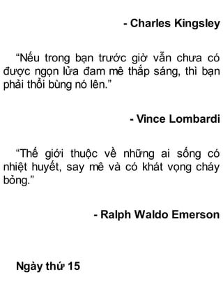 - Charles Kingsley
“Nếu trong bạn trước giờ vẫn chưa có
được ngọn lửa đam mê thắp sáng, thì bạn
phải thổi bùng nó lên.”
- Vince Lombardi
“Thế giới thuộc về những ai sống có
nhiệt huyết, say mê và có khát vọng cháy
bỏng.”
- Ralph Waldo Emerson
Ngày thứ 15
 