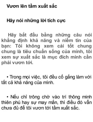 Vươn lên tầm xuất sắc
Hãy nói những lời tích cực
Hãy bắt đầu bằng những câu nói
khẳng định khả năng và niềm tin của
bạn: Tôi không xem cái tốt chung
chung là tiêu chuẩn sống của mình, tôi
xem sự xuất sắc là mục đích mình cần
phải vươn tới.
• Trong mọi việc, tôi đều cố gắng làm với
tất cả khả năng của mình.
• Nếu chỉ trông chờ vào trí thông minh
thiên phú hay sự may mắn, thì điều đó vẫn
chưa đủ để tôi vươn tới tầm xuất sắc.
 