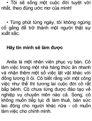 • Tôi sẽ sống một cuộc đời tuyệt vời
nhất, theo đúng ước mơ của mình!
• Từng phút từng ngày, tôi không ngừng
cố gắng để trở thành một người thật sự
xuất sắc.
Hãy tin mình sẽ làm được
Anita là một nhân viên phục vụ bàn. Cô
làm việc trong một nhà hàng thức ăn nhanh
và nhận thêm một số việc lặt vặt khác với
đồng lương ít ỏi. Cô biết rằng với một công
việc như thế thì tương lai cuộc đời cô rất
bấp bênh. Cô chưa từng được đào tạo về
nghiệp vụ chuyên môn nào cả. Song, cô
không muốn tiếp tục đi làm thuê, bán sức
lao động cho người khác nữa - cô muốn
làm việc cho chính mình.
 