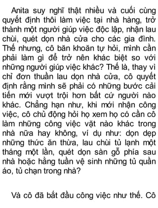 Anita suy nghĩ thật nhiều và cuối cùng
quyết định thôi làm việc tại nhà hàng, trở
thành một người giúp việc độc lập, nhận lau
chùi, quét dọn nhà cửa cho các gia đình.
Thế nhưng, cô băn khoăn tự hỏi, mình cần
phải làm gì để trở nên khác biệt so với
những người giúp việc khác? Thế là, thay vì
chỉ đơn thuần lau dọn nhà cửa, cô quyết
định rằng mình sẽ phải có những bước cải
tiến mới vượt trội hơn bất cứ người nào
khác. Chẳng hạn như, khi mới nhận công
việc, cô chủ động hỏi họ xem họ có cần cô
làm những công việc vặt nào khác trong
nhà nữa hay không, ví dụ như: dọn dẹp
những thức ăn thừa, lau chùi tủ lạnh một
tháng một lần, quét dọn sàn gỗ phía sau
nhà hoặc hằng tuần vệ sinh những tủ quần
áo, tủ chạn trong nhà?
Và cô đã bắt đầu công việc như thế. Cô
 