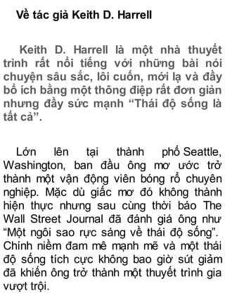 Về tác giả Keith D. Harrell
Keith D. Harrell là một nhà thuyết
trình rất nổi tiếng với những bài nói
chuyện sâu sắc, lôi cuốn, mới lạ và đầy
bổ ích bằng một thông điệp rất đơn giản
nhưng đầy sức mạnh “Thái độ sống là
tất cả”.
Lớn lên tại thành phố Seattle,
Washington, ban đầu ông mơ ước trở
thành một vận động viên bóng rổ chuyên
nghiệp. Mặc dù giấc mơ đó không thành
hiện thực nhưng sau cùng thời báo The
Wall Street Journal đã đánh giá ông như
“Một ngôi sao rực sáng về thái độ sống”.
Chính niềm đam mê mạnh mẽ và một thái
độ sống tích cực không bao giờ sút giảm
đã khiến ông trở thành một thuyết trình gia
vượt trội.
 
