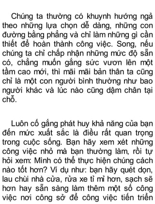 Chúng ta thường có khuynh hướng ngả
theo những lựa chọn dễ dàng, những con
đường bằng phẳng và chỉ làm những gì cần
thiết để hoàn thành công việc. Song, nếu
chúng ta chỉ chấp nhận những mức độ sẵn
có, chẳng muốn gắng sức vươn lên một
tầm cao mới, thì mãi mãi bản thân ta cũng
chỉ là một con người bình thường như bao
người khác và lúc nào cũng dậm chân tại
chỗ.
Luôn cố gắng phát huy khả năng của bạn
đến mức xuất sắc là điều rất quan trọng
trong cuộc sống. Bạn hãy xem xét những
công việc nhỏ mà bạn thường làm, rồi tự
hỏi xem: Mình có thể thực hiện chúng cách
nào tốt hơn? Ví dụ như: bạn hãy quét dọn,
lau chùi nhà cửa, rửa xe tỉ mỉ hơn, sạch sẽ
hơn hay sẵn sàng làm thêm một số công
việc nơi công sở để công việc tiến triển
 