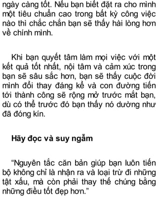 ngày càng tốt. Nếu bạn biết đặt ra cho mình
một tiêu chuẩn cao trong bất kỳ công việc
nào thì chắc chắn bạn sẽ thấy hài lòng hơn
về chính mình.
Khi bạn quyết tâm làm mọi việc với một
kết quả tốt nhất, nội tâm và cảm xúc trong
bạn sẽ sâu sắc hơn, bạn sẽ thấy cuộc đời
mình đổi thay đáng kể và con đường tiến
tới thành công sẽ rộng mở trước mắt bạn,
dù có thể trước đó bạn thấy nó dường như
đã đóng kín.
Hãy đọc và suy ngẫm
“Nguyên tắc căn bản giúp bạn luôn tiến
bộ không chỉ là nhận ra và loại trừ đi những
tật xấu, mà còn phải thay thế chúng bằng
những điều tốt đẹp hơn.”
 
