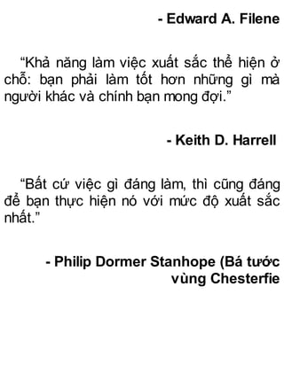 - Edward A. Filene
“Khả năng làm việc xuất sắc thể hiện ở
chỗ: bạn phải làm tốt hơn những gì mà
người khác và chính bạn mong đợi.”
- Keith D. Harrell
“Bất cứ việc gì đáng làm, thì cũng đáng
để bạn thực hiện nó với mức độ xuất sắc
nhất.”
- Philip Dormer Stanhope (Bá tước
vùng Chesterfie
 