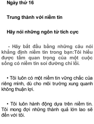 Ngày thứ 16
Trung thành với niềm tin
Hãy nói những ngôn từ tích cực
- Hãy bắt đầu bằng những câu nói
khẳng định niềm tin trong bạn:Tôi hiểu
được tầm quan trọng của một cuộc
sống có niềm tin soi đường chỉ lối.
• Tôi luôn có một niềm tin vững chắc của
riêng mình, dù cho môi trường xung quanh
không thuận lợi.
• Tôi luôn hành động dựa trên niềm tin.
Tôi mong đợi những thành quả lớn lao sẽ
đến với tôi.
 