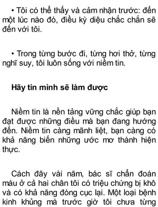 • Tôi có thể thấy và cảm nhận trước: đến
một lúc nào đó, điều kỳ diệu chắc chắn sẽ
đến với tôi.
• Trong từng bước đi, từng hơi thở, từng
nghĩ suy, tôi luôn sống với niềm tin.
Hãy tin mình sẽ làm được
Niềm tin là nền tảng vững chắc giúp bạn
đạt được những điều mà bạn đang hướng
đến. Niềm tin càng mãnh liệt, bạn càng có
khả năng biến những ước mơ thành hiện
thực.
Cách đây vài năm, bác sĩ chẩn đoán
máu ở cả hai chân tôi có triệu chứng bị khô
và có khả năng đóng cục lại. Một loại bệnh
kinh khủng mà trước giờ tôi chưa từng
 