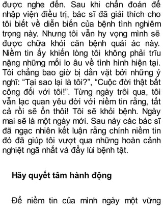 được nghe đến. Sau khi chẩn đoán để
nhập viện điều trị, bác sĩ đã giải thích cho
tôi biết về diễn biến của bệnh tình nghiêm
trọng này. Nhưng tôi vẫn hy vọng mình sẽ
được chữa khỏi căn bệnh quái ác này.
Niềm tin ấy khiến lòng tôi không phải trĩu
nặng những mối lo âu về tình hình hiện tại.
Tôi chẳng bao giờ bị dằn vặt bởi những ý
nghĩ: “Tại sao lại là tôi?”, “Cuộc đời thật bất
công đối với tôi!”. Từng ngày trôi qua, tôi
vẫn lạc quan yêu đời với niềm tin rằng, tất
cả rồi sẽ ổn thôi! Tôi sẽ khỏi bệnh. Ngày
mai sẽ là một ngày mới. Sau này các bác sĩ
đã ngạc nhiên kết luận rằng chính niềm tin
đó đã giúp tôi vượt qua những hoàn cảnh
nghiệt ngã nhất và đẩy lùi bệnh tật.
Hãy quyết tâm hành động
Để niềm tin của mình ngày một vững
 