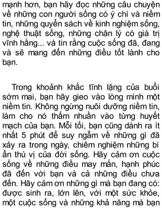 mạnh hơn, bạn hãy đọc những câu chuyện
về những con người sống có ý chí và niềm
tin, những quyển sách về kinh nghiệm sống,
nghệ thuật sống, những chân lý có giá trị
vĩnh hằng... và tin rằng cuộc sống đã, đang
và sẽ mang đến những điều tốt lành cho
bạn.
Trong khoảnh khắc tĩnh lặng của buổi
sớm mai, bạn hãy gieo vào lòng mình một
niềm tin. Không ngừng nuôi dưỡng niềm tin,
làm cho nó thấm nhuần vào từng huyết
mạch của bạn. Mỗi tối, bạn cũng dành ra ít
nhất 5 phút để suy ngẫm về những gì đã
xảy ra trong ngày, chiêm nghiệm những bí
ẩn thú vị của đời sống. Hãy cảm ơn cuộc
sống về những điều may mắn, hạnh phúc
đã đến với bạn và cả những điều chưa
đến. Hãy cảm ơn những gì mà bạn đang có:
được sinh ra, lớn lên, với một sức khỏe,
một cuộc sống và những khả năng mà bạn
 