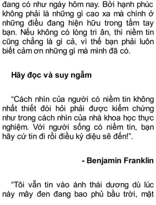 đang có như ngày hôm nay. Bởi hạnh phúc
không phải là những gì cao xa mà chính ở
những điều đang hiện hữu trong tầm tay
bạn. Nếu không có lòng tri ân, thì niềm tin
cũng chẳng là gì cả, vì thế bạn phải luôn
biết cảm ơn những gì mà mình đã có.
Hãy đọc và suy ngẫm
“Cách nhìn của người có niềm tin không
nhất thiết đòi hỏi phải được kiểm chứng
như trong cách nhìn của nhà khoa học thực
nghiệm. Với người sống có niềm tin, bạn
hãy cứ tin đi rồi điều kỳ diệu sẽ đến!”.
- Benjamin Franklin
“Tôi vẫn tin vào ánh thái dương dù lúc
này mây đen đang bao phủ bầu trời, mặt
 