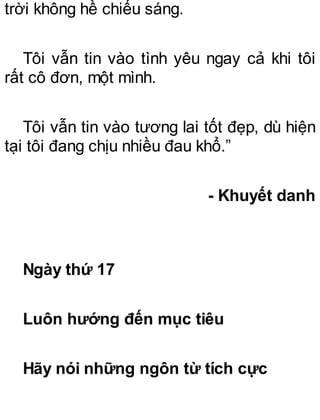 trời không hề chiếu sáng.
Tôi vẫn tin vào tình yêu ngay cả khi tôi
rất cô đơn, một mình.
Tôi vẫn tin vào tương lai tốt đẹp, dù hiện
tại tôi đang chịu nhiều đau khổ.”
- Khuyết danh
Ngày thứ 17
Luôn hướng đến mục tiêu
Hãy nói những ngôn từ tích cực
 