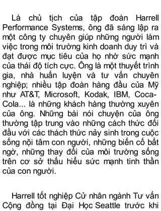 Là chủ tịch của tập đoàn Harrell
Performance Systems, ông đã sáng lập ra
một công ty chuyên giúp những người làm
việc trong môi trường kinh doanh duy trì và
đạt được mục tiêu của họ nhờ sức mạnh
của thái độ tích cực. Ông là một thuyết trình
gia, nhà huấn luyện và tư vấn chuyên
nghiệp; nhiều tập đoàn hàng đầu của Mỹ
như AT&T, Microsoft, Kodak, IBM, Coca-
Cola... là những khách hàng thường xuyên
của ông. Những bài nói chuyện của ông
thường tập trung vào những cách thức đối
đầu với các thách thức nảy sinh trong cuộc
sống nội tâm con người, những biến cố bất
ngờ, những thay đổi của môi trường sống
trên cơ sở thấu hiểu sức mạnh tinh thần
của con người.
Harrell tốt nghiệp Cử nhân ngành Tư vấn
Cộng đồng tại Đại Học Seattle trước khi
 