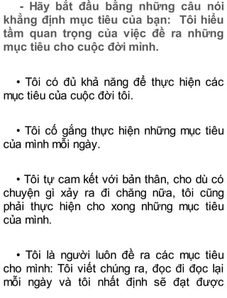 - Hãy bắt đầu bằng những câu nói
khẳng định mục tiêu của bạn: Tôi hiểu
tầm quan trọng của việc đề ra những
mục tiêu cho cuộc đời mình.
• Tôi có đủ khả năng để thực hiện các
mục tiêu của cuộc đời tôi.
• Tôi cố gắng thực hiện những mục tiêu
của mình mỗi ngày.
• Tôi tự cam kết với bản thân, cho dù có
chuyện gì xảy ra đi chăng nữa, tôi cũng
phải thực hiện cho xong những mục tiêu
của mình.
• Tôi là người luôn đề ra các mục tiêu
cho mình: Tôi viết chúng ra, đọc đi đọc lại
mỗi ngày và tôi nhất định sẽ đạt được
 