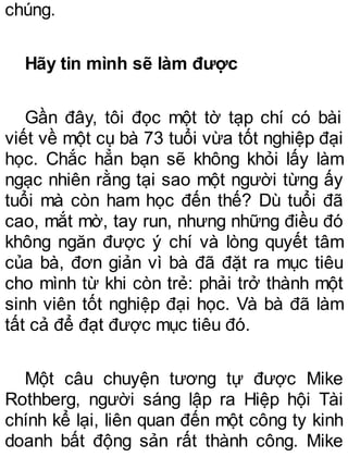 chúng.
Hãy tin mình sẽ làm được
Gần đây, tôi đọc một tờ tạp chí có bài
viết về một cụ bà 73 tuổi vừa tốt nghiệp đại
học. Chắc hẳn bạn sẽ không khỏi lấy làm
ngạc nhiên rằng tại sao một người từng ấy
tuổi mà còn ham học đến thế? Dù tuổi đã
cao, mắt mờ, tay run, nhưng những điều đó
không ngăn được ý chí và lòng quyết tâm
của bà, đơn giản vì bà đã đặt ra mục tiêu
cho mình từ khi còn trẻ: phải trở thành một
sinh viên tốt nghiệp đại học. Và bà đã làm
tất cả để đạt được mục tiêu đó.
Một câu chuyện tương tự được Mike
Rothberg, người sáng lập ra Hiệp hội Tài
chính kể lại, liên quan đến một công ty kinh
doanh bất động sản rất thành công. Mike
 