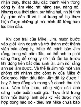 nhận thấy, thoạt đầu các thành viên trong
công ty làm việc rất hăng say, năng nổ.
Nhưng qua thời gian, sự hăng hái, nhiệt tình
ấy giảm dần đi và ít ai trong số họ thực
hiện được những gì mà mình đã từng hứa
lúc ban đầu.
Khi con trai của Mike, Jim, muốn bước
vào giới kinh doanh và trở thành một thành
viên của công ty, Mike đã cảnh báo Jim
rằng, trong vài năm đầu, có thể anh ta phải
cáng đáng để công ty có thể tồn tại trước
khi đồng tiền bắt đầu sinh lãi. Jim nói rằng
anh sẽ làm được. Và thế là Jim mở một văn
phòng chi nhánh cho công ty của Mike ở
Colorado. Năm đầu tiên, Jim đã ký được 1
hay 2 hợp đồng và mang về doanh thu khá
cao. Năm tiếp theo, công việc của anh
càng thuận buồm xuôi gió. Thực tế là trung
bình mỗi tháng, anh đều ký kết được một
hợp đồng nào đó - điều mà Mike chưa bao
 