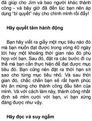 đã giúp cho Jim và bao người khác thành
công - và bây giờ đã đến lúc bạn nên áp
dụng “bí quyết” này cho chính mình rồi đấy!
Hãy quyết tâm hành động
Bạn hãy viết ra giấy một mục tiêu nào đó
mà bạn muốn đạt được trong vòng 40 ngày
tới hay một khoảng thời gian nào đó phù
hợp với bạn. Sau đó, đặt ra các bước đi cụ
thể mà bạn cần thực hiện để đạt được mục
tiêu đó. Bạn cũng nên đặt ra thời hạn sít
sao cho từng mục tiêu nhỏ. Và sau thời
gian đó, chắc chắn bạn sẽ rất hạnh phúc
khi ăn mừng cho thành công đầu tiên của
mình. Và với cách làm này, thành công nhất
định sẽ mỉm cười với bạn, vì bạn xứng
đáng được như vậy.
Hãy đọc và suy ngẫm
 