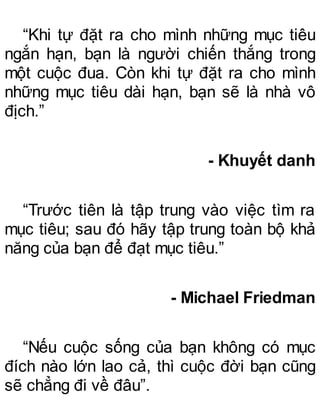 “Khi tự đặt ra cho mình những mục tiêu
ngắn hạn, bạn là người chiến thắng trong
một cuộc đua. Còn khi tự đặt ra cho mình
những mục tiêu dài hạn, bạn sẽ là nhà vô
địch.”
- Khuyết danh
“Trước tiên là tập trung vào việc tìm ra
mục tiêu; sau đó hãy tập trung toàn bộ khả
năng của bạn để đạt mục tiêu.”
- Michael Friedman
“Nếu cuộc sống của bạn không có mục
đích nào lớn lao cả, thì cuộc đời bạn cũng
sẽ chẳng đi về đâu”.
 