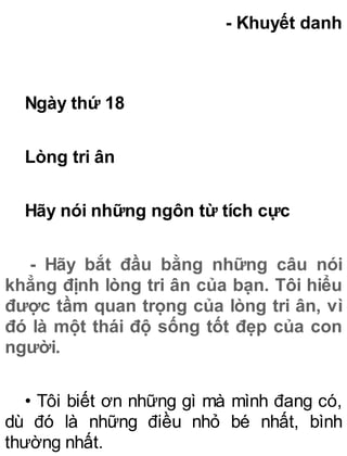 - Khuyết danh
Ngày thứ 18
Lòng tri ân
Hãy nói những ngôn từ tích cực
- Hãy bắt đầu bằng những câu nói
khẳng định lòng tri ân của bạn. Tôi hiểu
được tầm quan trọng của lòng tri ân, vì
đó là một thái độ sống tốt đẹp của con
người.
• Tôi biết ơn những gì mà mình đang có,
dù đó là những điều nhỏ bé nhất, bình
thường nhất.
 