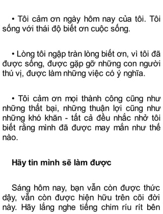 • Tôi cảm ơn ngày hôm nay của tôi. Tôi
sống với thái độ biết ơn cuộc sống.
• Lòng tôi ngập tràn lòng biết ơn, vì tôi đã
được sống, được gặp gỡ những con người
thú vị, được làm những việc có ý nghĩa.
• Tôi cảm ơn mọi thành công cũng như
những thất bại, những thuận lợi cũng như
những khó khăn - tất cả đều nhắc nhở tôi
biết rằng mình đã được may mắn như thế
nào.
Hãy tin mình sẽ làm được
Sáng hôm nay, bạn vẫn còn được thức
dậy, vẫn còn được hiện hữu trên cõi đời
này. Hãy lắng nghe tiếng chim ríu rít bên
 