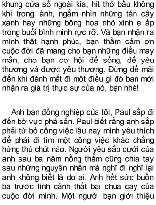 khung cửa sổ ngoài kia, hít thở bầu không
khí trong lành, ngắm nhìn những tán cây
xanh hay những bông hoa nhỏ xinh e ấp
trong buổi bình minh rực rỡ. Và bạn nhận ra
mình thật hạnh phúc, bạn thầm cảm ơn
cuộc đời đã mang cho bạn những điều may
mắn, cho bạn cơ hội để sống, để yêu
thương và được yêu thương. Đừng để mãi
đến khi đánh mất đi một điều gì đó bạn mới
nhận ra giá trị thực sự của nó, bạn nhé!
Anh bạn đồng nghiệp của tôi, Paul sắp đi
đến bờ vực phá sản. Paul biết rằng anh sắp
phải từ bỏ công việc lâu nay mình yêu thích
để phải đi tìm một công việc khác chẳng
hứng thú chút nào. Người yêu sắp cưới của
anh sau ba năm nồng thắm cũng chia tay
sau những nguyên nhân mà nghĩ đi nghĩ lại
anh không biết là do ai. Anh hết sức buồn
bã trước tình cảnh thất bại chua cay của
cuộc đời mình. Một người bạn giới thiệu
 